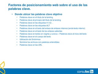 Factores de posicionamiento web sobre el uso de las
palabras clave.
• Donde ubicar las palabras clave objetivo
• Palabras clave en el título de la landing.
• Palabras clave al principio del título de la landing
• Palabras clave en las etiquetas h1,h2…
• Palabras clave en las etiquetas ALT
• Palabras clave en el texto del enlace de enlaces internos (ancla texto interno)
• Palabras clave en el texto de los enlaces salientes
• Palabras clave en textos en negrita y cursiva – Palabras clave al inicio del texto
• Palabras clave en el cuerpo del texto
• Utilización de Sinónimos
• Nombrar los archivos con palabras entendibles
• Palabras clave en las URL
 