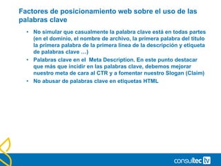 Factores de posicionamiento web sobre el uso de las
palabras clave
• No simular que casualmente la palabra clave está en todas partes
(en el dominio, el nombre de archivo, la primera palabra del título
la primera palabra de la primera línea de la descripción y etiqueta
de palabras clave …)
• Palabras clave en el Meta Description. En este punto destacar
que más que incidir en las palabras clave, debemos mejorar
nuestro meta de cara al CTR y a fomentar nuestro Slogan (Claim)
• No abusar de palabras clave en etiquetas HTML
 
