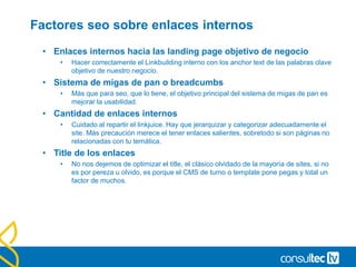 Factores seo sobre enlaces internos
• Enlaces internos hacia las landing page objetivo de negocio
• Hacer correctamente el Linkbuilding interno con los anchor text de las palabras clave
objetivo de nuestro negocio.
• Sistema de migas de pan o breadcumbs
• Más que para seo, que lo tiene, el objetivo principal del sistema de migas de pan es
mejorar la usabilidad.
• Cantidad de enlaces internos
• Cuidado al repartir el linkjuice. Hay que jerarquizar y categorizar adecuadamente el
site. Más precaución merece el tener enlaces salientes, sobretodo si son páginas no
relacionadas con tu temática.
• Title de los enlaces
• No nos dejemos de optimizar el title, el clásico olvidado de la mayoría de sites, si no
es por pereza u olvido, es porque el CMS de turno o template pone pegas y total un
factor de muchos.
 