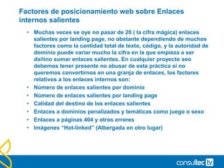 Factores de posicionamiento web sobre Enlaces
internos salientes
• Muchas veces se oye no pasar de 20 ( la cifra mágica) enlaces
salientes por landing page, no obstante dependiendo de muchos
factores como la cantidad total de texto, código, y la autoridad de
dominio puede variar mucho la cifra en la que empieza a ser
dañino sumar enlaces salientes. En cualquier proyecto seo
debemos tener presente no abusar de esta práctica si no
queremos convertirnos en una granja de enlaces, los factores
relativos a los enlaces internos son:
• Número de enlaces salientes por dominio
• Número de enlaces salientes por landing page
• Calidad del destino de los enlaces salientes
• Enlaces a dominios penalizados y temáticas como juego o sexo
• Enlaces a páginas 404 y otros errores
• Imágenes “Hot-linked” (Albergada en otro lugar)
 