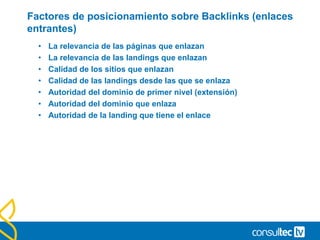 Factores de posicionamiento sobre Backlinks (enlaces
entrantes)
• La relevancia de las páginas que enlazan
• La relevancia de las landings que enlazan
• Calidad de los sitios que enlazan
• Calidad de las landings desde las que se enlaza
• Autoridad del dominio de primer nivel (extensión)
• Autoridad del dominio que enlaza
• Autoridad de la landing que tiene el enlace
 