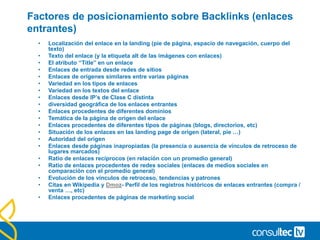 Factores de posicionamiento sobre Backlinks (enlaces
entrantes)
• Localización del enlace en la landing (pie de página, espacio de navegación, cuerpo del
texto)
• Texto del enlace (y la etiqueta alt de las imágenes con enlaces)
• El atributo “Title” en un enlace
• Enlaces de entrada desde redes de sitios
• Enlaces de orígenes similares entre varias páginas
• Variedad en los tipos de enlaces
• Variedad en los textos del enlace
• Enlaces desde IP’s de Clase C distinta
• diversidad geográfica de los enlaces entrantes
• Enlaces procedentes de diferentes dominios
• Temática de la página de origen del enlace
• Enlaces procedentes de diferentes tipos de páginas (blogs, directorios, etc)
• Situación de los enlaces en las landing page de origen (lateral, pie …)
• Autoridad del origen
• Enlaces desde páginas inapropiadas (la presencia o ausencia de vínculos de retroceso de
lugares marcados)
• Ratio de enlaces recíprocos (en relación con un promedio general)
• Ratio de enlaces procedentes de redes sociales (enlaces de medios sociales en
comparación con el promedio general)
• Evolución de los vínculos de retroceso, tendencias y patrones
• Citas en Wikipedia y Dmoz- Perfil de los registros históricos de enlaces entrantes (compra /
venta …, etc)
• Enlaces procedentes de páginas de marketing social
 