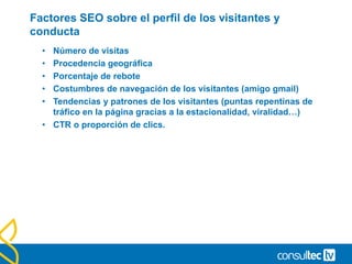 Factores SEO sobre el perfil de los visitantes y
conducta
• Número de visitas
• Procedencia geográfica
• Porcentaje de rebote
• Costumbres de navegación de los visitantes (amigo gmail)
• Tendencias y patrones de los visitantes (puntas repentinas de
tráfico en la página gracias a la estacionalidad, viralidad…)
• CTR o proporción de clics.
 