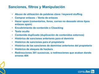 Sanciones, filtros y Manipulación
• Abuso de utilización de palabras clave / keyword stuffing
• Comprar enlaces – Venta de enlaces
• Hacer spam (comentarios, foros, correo no deseado otros tipos
enlaces spam)
• Encubrimiento de contenido o Cloacking
• Texto oculto
• Contenido duplicado (duplicación de contenidos externos)
• Histórico de sanciones anteriores para el dominio
• Histórico de sanciones para el propietario
• Histórico de las sanciones de dominios anteriores del propietario
• Histórico de ataques de hackers
• Redirecciones 301 sucesivas, o redirecciones que acaban dando
errores 404
 