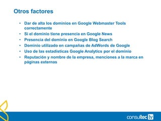 Otros factores
• Dar de alta los dominios en Google Webmaster Tools
correctamente
• Si el dominio tiene presencia en Google News
• Presencia del dominio en Google Blog Search
• Dominio utilizado en campañas de AdWords de Google
• Uso de las estadísticas Google Analytics por el dominio
• Reputación y nombre de la empresa, menciones a la marca en
páginas externas
 