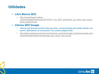 Utilidades
• Libro Blanco SEO
• http://www.iabspain.net/wp-
content/uploads/downloads/2012/02/11_LB_SEO_optimizacin_de_webs_para_busca
dores_julio2010.pdf
• Informe SEO Google
• informa que factores pondera más que otros, con porcentajes para poder realizar una
buena “optimización en buscadores” de nuestras páginas web.
• http://static.googleusercontent.com/external_content/untrusted_dlcp/www.google.com/
es//intl/es/webmasters/docs/google_seo_report_card_es.pdf
 