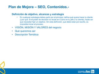 Plan de Mejora – SEO, Contenidos.-
Definición de objetivo, alcances y estrategia
• En cualquier estrategia debes partir por el principio: define qué quiere hacer tu cliente
y por qué. Si el poder de decisión no recae en ti (sino en tu jefe o tu cliente), hazle ver
que necesitan fijar un objetivo. Sin esta definición, que debe estar por escrito, es
imposible iniciar el proceso.
• VISIÓN, MISIÓN Y VALORES del negocio
• Qué queremos ser
• Descripción Temática
 