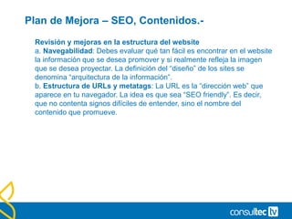 Plan de Mejora – SEO, Contenidos.-
Revisión y mejoras en la estructura del website
a. Navegabilidad: Debes evaluar qué tan fácil es encontrar en el website
la información que se desea promover y si realmente refleja la imagen
que se desea proyectar. La definición del “diseño” de los sites se
denomina “arquitectura de la información”.
b. Estructura de URLs y metatags: La URL es la “dirección web” que
aparece en tu navegador. La idea es que sea “SEO friendly”. Es decir,
que no contenta signos difíciles de entender, sino el nombre del
contenido que promueve.
 