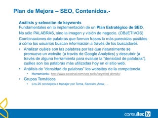 Plan de Mejora – SEO, Contenidos.-
Análisis y selección de keywords
Fundamentales en la implementación de un Plan Estratégico de SEO.
No sólo PALABRAS, sino la imagen y visión de negocio. (OBJETIVOS)
Combinaciones de palabras que forman frases lo más parecidas posibles
a cómo los usuarios buscan información a través de los buscadores
• Analizar cuáles son las palabras por las que naturalmente se
promueve un website (a través de Google Analytics) y descubrir (a
través de alguna herramienta para evaluar la “densidad de palabras”),
cuáles son las palabras más utilizadas hoy en el sitio web.
• Análisis de “densidad de palabras” los websites de la competencia.
• Herramienta : http://www.seochat.com/seo-tools/keyword-density/
• Grupos Temáticos
• Los 20 conceptos a trabajar por Tema, Sección, Area, …
 