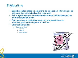 El Algoritmo
• Cada buscador utiliza un algoritmo de indexación diferente que es
permanentemente actualizado y mejorado.
• Estos algoritmos son considerados secretos industriales por las
empresas que los crean.
• Esto hace que el posicionamiento en buscadores sea un
auténtico ejercicio de ingeniería inversa.
• Valores Habituales:
• Caso de un libro
• TITULO
• INDICE
• CONTENIDO
 