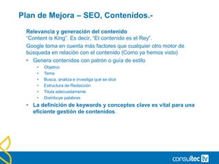 Plan de Mejora – SEO, Contenidos.-
Relevancia y generación del contenido
“Content is King”. Es decir, “El contenido es el Rey”.
Google toma en cuenta más factores que cualquier otro motor de
búsqueda en relación con el contenido (Como ya hemos visto)
• Genera contenidos con patrón o guía de estilo
• Objetivo
• Tema
• Busca, analiza e investiga qué se dice
• Estructura de Redacción
• Titula adecuadamente
• Distribuye palabras
• La definición de keywords y conceptos clave es vital para una
eficiente gestión de contenidos.
 