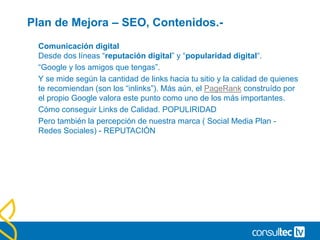 Plan de Mejora – SEO, Contenidos.-
Comunicación digital
Desde dos líneas “reputación digital” y “popularidad digital“.
“Google y los amigos que tengas”.
Y se mide según la cantidad de links hacia tu sitio y la calidad de quienes
te recomiendan (son los “inlinks”). Más aún, el PageRank construído por
el propio Google valora este punto como uno de los más importantes.
Cómo conseguir Links de Calidad. POPULIRIDAD
Pero también la percepción de nuestra marca ( Social Media Plan -
Redes Sociales) - REPUTACIÓN
 