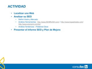 ACTIVIDAD
• Localizar una Web
• Analizar su SEO
• Definir Visión y Mercado
• Análisis Herramientas : http://www.SEMRUSH.com/ / http://www.bigwebstats.com/
http://www.woorank.com/es/
• Análisis Tendencias / Palabras Clave
• Presentar el Informe SEO y Plan de Mejora
 