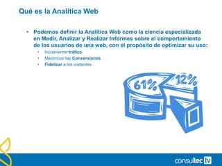 Qué es la Analítica Web
• Podemos definir la Analítica Web como la ciencia especializada
en Medir, Analizar y Realizar Informes sobre el comportamiento
de los usuarios de una web, con el propósito de optimizar su uso:
• Incrementar tráfico
• Maximizar las Conversiones
• Fidelizar a los visitantes
 