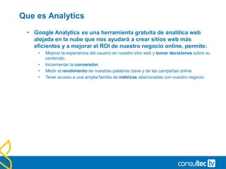 Que es Analytics
• Google Analytics es una herramienta gratuita de analítica web
alojada en la nube que nos ayudará a crear sitios web más
eficientes y a mejorar el ROI de nuestro negocio online, permite:
• Mejorar la experiencia del usuario en nuestro sitio web y tomar decisiones sobre su
contenido.
• Incrementar la conversión.
• Medir el rendimiento de nuestras palabras clave y de las campañas online.
• Tener acceso a una amplia familia de métricas relacionadas con nuestro negocio.
 