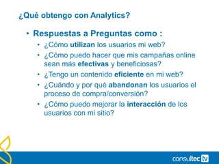 ¿Qué obtengo con Analytics?
• Respuestas a Preguntas como :
• ¿Cómo utilizan los usuarios mi web?
• ¿Cómo puedo hacer que mis campañas online
sean más efectivas y beneficiosas?
• ¿Tengo un contenido eficiente en mi web?
• ¿Cuándo y por qué abandonan los usuarios el
proceso de compra/conversión?
• ¿Cómo puedo mejorar la interacción de los
usuarios con mi sitio?
 