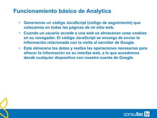 Funcionamiento básico de Analytics
• Generamos un código JavaScript (código de seguimiento) que
colocamos en todas las páginas de mi sitio web.
• Cuando un usuario accede a una web se almacenan unas cookies
en su navegador. El código JavaScript se encarga de enviar la
información relacionada con la visita al servidor de Google.
• Este almacena los datos y realiza las operaciones necesarias para
ofrecer la información en su interfaz web, a la que accedemos
desde cualquier dispositivo con nuestra cuenta de Google.
 