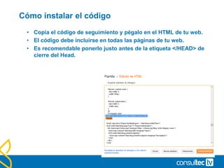 Cómo instalar el código
• Copia el código de seguimiento y pégalo en el HTML de tu web.
• El código debe incluirse en todas las páginas de tu web.
• Es recomendable ponerlo justo antes de la etiqueta </HEAD> de
cierre del Head.
 