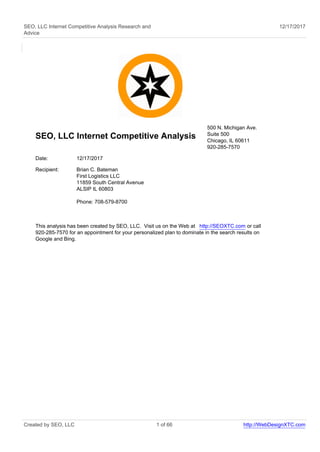 SEO, LLC Internet Competitive Analysis Research and
Advice
12/17/2017
SEO, LLC Internet Competitive Analysis
500 N. Michigan Ave.
Suite 500
Chicago, IL 60611
920-285-7570
Date: 12/17/2017
Recipient: Brian C. Bateman
First Logistics LLC
11859 South Central Avenue
ALSIP IL 60803
Phone: 708-579-8700
This analysis has been created by SEO, LLC. Visit us on the Web at http://SEOXTC.com or call
920-285-7570 for an appointment for your personalized plan to dominate in the search results on
Google and Bing.
Created by SEO, LLC 1 of 66 http://WebDesignXTC.com
 