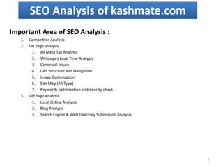 SEO Analysis of kashmate.com
Important Area of SEO Analysis :
1. Competitor Analysis
2. On page analysis
1. All Meta Tag Analysis
2. Webpages Load Time Analysis
3. Canonical Issues
4. URL Structure and Navigation
5. Image Optimization
6. Site Map (All Type)
7. Keywords optimization and density check
3. Off Page Analysis
1. Local Listing Analysis
2. Blog Analysis
3. Search Engine & Web Directory Submission Analysis
1
 
