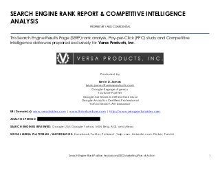 Search Engine Rank Position Analysis and SEO Marketing Plan of Action 1
SEARCH ENGINE RANK REPORT & COMPETITIVE INTELLIGENCE
ANALYSIS
PROPRIETARY AND CONFIDENTIAL
This Search Engine Results Page (SERP) rank analysis, Pay-per-Click (PPC) study and Competitive
Intelligence data was prepared exclusively for Versa Products, Inc.
Produced by
Kevin D. James
kevin.james@versaproducts.com
Google Engage Agency
YouTube Partner
Google AdWords Certified Individual
Google Analytics Certified Professional
Yahoo Search Ambassador
URL Domain(s): www.versatables.com | www.thrivefurniture.com | http://www.zerogravitytables.com
ANALYSIS PERIOD: August of 2009 through September of 2013
SEARCH ENGINES REVIEWED: Google USA, Google Yahoo, MSN Bing, AOL and Alexa
SOCIAL MEDIA PLATFORMS / MICROBLOGS: Facebook, Twitter, Pinterest, Yelp.com, Linkedin.com, Flicker, Tumblr
 
