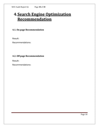 SEO Audit Report for Page 10 of 10
Page 10
4.Search Engine Optimization
Recommendation
4.1. On page Recommendation
Result:
Recommendations:
4.2. Off page Recommendation
Result:
Recommendations:
 