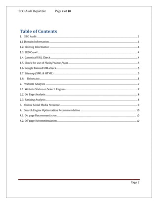 SEO Audit Report for Page 2 of 10
Page 2
Table of Contents
1. SEO Audit .............................................................................................................................................3
1.1 Domain Information............................................................................................................................3
1.2. Hosting Information ...........................................................................................................................4
1.3. SEO Crawl............................................................................................................................................4
1.4. Canonical URL Check..........................................................................................................................4
1.5. Check for use of Flash/Frames/Ajax.................................................................................................5
1.6. Google Banned URL check..................................................................................................................5
1.7. Sitemap (XML & HTML) .....................................................................................................................5
1.8. Robots.txt.........................................................................................................................................5
2. Website Analysis .................................................................................................................................7
2.1. Website Status on Search Engines.....................................................................................................7
2.2. On Page Analysis.................................................................................................................................8
2.3. Ranking Analysis.................................................................................................................................8
3. Online Social Media Presence.............................................................................................................9
4. Search Engine Optimization Recommendation ..............................................................................10
4.1. On page Recommendation...............................................................................................................10
4.2. Off page Recommendation...............................................................................................................10
 