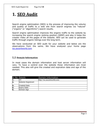 SEO Audit Report for Page 3 of 10
Page 3
1. SEO Audit
Search engine optimization (SEO) is the process of improving the volume
and quality of traffic to a web site from search engines via "natural"
("organic" or "algorithmic") search results.
Search engine optimization improves the organic traffic to the website by
increasing the search engine ranking position (SERP) and also it helps the
crawler index all the pages of the website. SEO can be used to generate
traffic through organic listings over the long term.
We have conducted an SEO audit for your website and below are the
observations from the same. We have analyzed your home page
iso.ascentworld.com
1.1 Domain Information
In most cases the domain information and host server information will
vary. To have a control over the website these information are most
needed. This also will give the created and expiration date and age of the
domain.
Sr.No Details Domain Information
1. Url http://iso.ascentworld.com/
2. Website Registrant
3. Created Date
4. Expiry Date
5. Domain Age
 
