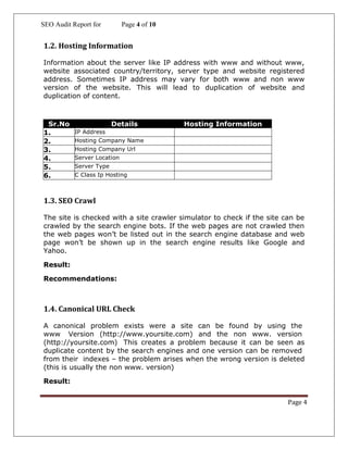 SEO Audit Report for Page 4 of 10
Page 4
1.2. Hosting Information
Information about the server like IP address with www and without www,
website associated country/territory, server type and website registered
address. Sometimes IP address may vary for both www and non www
version of the website. This will lead to duplication of website and
duplication of content.
Sr.No Details Hosting Information
1. IP Address
2. Hosting Company Name
3. Hosting Company Url
4. Server Location
5. Server Type
6. C Class Ip Hosting
1.3. SEO Crawl
The site is checked with a site crawler simulator to check if the site can be
crawled by the search engine bots. If the web pages are not crawled then
the web pages won’t be listed out in the search engine database and web
page won’t be shown up in the search engine results like Google and
Yahoo.
Result:
Recommendations:
1.4. Canonical URL Check
A canonical problem exists were a site can be found by using the
www Version (http://www.yoursite.com) and the non www. version
(http://yoursite.com) This creates a problem because it can be seen as
duplicate content by the search engines and one version can be removed
from their indexes – the problem arises when the wrong version is deleted
(this is usually the non www. version)
Result:
 