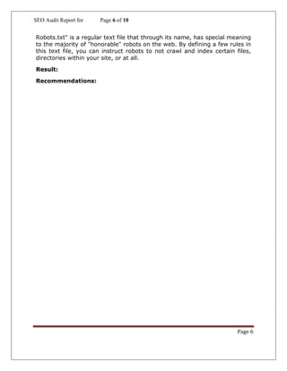 SEO Audit Report for Page 6 of 10
Page 6
Robots.txt" is a regular text file that through its name, has special meaning
to the majority of "honorable" robots on the web. By defining a few rules in
this text file, you can instruct robots to not crawl and index certain files,
directories within your site, or at all.
Result:
Recommendations:
 