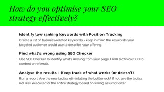 How do you optimise your SEO
strategy effectively?
Identify low ranking keywords with Position Tracking
Create a list of business-related keywords - keep in mind the keywords your
targeted audience would use to describe your offering.
Find what's wrong using SEO Checker
Use SEO Checker to identify what's missing from your page. From technical SEO to
content or referrals.
Analyse the results - Keep track of what works (or doesn't)
Run a report. Are the new tactics elimintating the bottleneck? If not, are the tactics
not well executed or the entire strategy based on wrong assumptions?
 