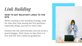 Link Building
HOW TO GET RELEVANT LINKS TO THE
SITE
When creating a link-building strategy, look
for sites that rank among the first positions -
especially blogs, journals or news sites.
Contact the site administrator and ask to be a
guest blogger. Pitch them an idea that is in
line with the site's editorial guidelines.
 