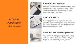 Make your content more informative than your
competitors'. Avoid keyword stuffing. Create
<meta-tags> that are in line with your page
topic. Add video if required.
Content and Keywords
Is your page including keywords that your
potential customers might be using to describe
your page topic? Are you including keywords
that complement your topic
Semantic and UX
Create a link-building strategy by connecting
with websites that are relevant for both your
targeted audience and your keyword(s).
Backlinks and Referring Domains
SEO Page
Optimization
(A SEMrush Analysis)
 