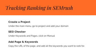 Tracking Ranking in SEMrush
Create a Project
Under the main menu, go to project and add your domain
SEO Checker
Under Keywords and Pages, click on Manual
Add Page & Keywords
Copy the URL of the page, and add all the keywords you want to rank for.
 