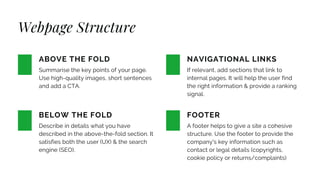 Webpage Structure
Summarise the key points of your page.
Use high-quality images, short sentences
and add a CTA.
ABOVE THE FOLD
Describe in details what you have
described in the above-the-fold section. It
satisfies both the user (UX) & the search
engine (SEO).
BELOW THE FOLD
If relevant, add sections that link to
internal pages. It will help the user find
the right information & provide a ranking
signal.
NAVIGATIONAL LINKS
A footer helps to give a site a cohesive
structure. Use the footer to provide the
company's key information such as
contact or legal details (copyrights,
cookie policy or returns/complaints)
FOOTER
 
