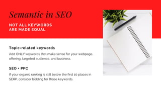 Semantic in SEO
NOT ALL KEYWORDS
ARE MADE EQUAL
Topic-related keywords
Add ONLY keywords that make sense for your webpage,
offering, targeted audience, and business.
SEO + PPC
If your organic ranking is still below the first 10 places in
SERP, consider bidding for those keywords.
 