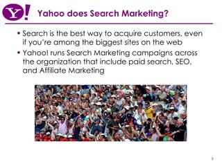 Yahoo does Search Marketing?   Search is the best way to acquire customers, even if you’re among the biggest sites on the web Yahoo! runs Search Marketing campaigns across the organization that include paid search, SEO, and Affiliate Marketing 