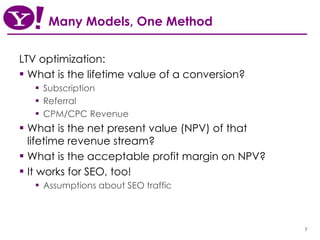 Many Models, One Method LTV optimization: What is the lifetime value of a conversion? Subscription Referral CPM/CPC Revenue What is the net present value (NPV) of that lifetime revenue stream? What is the acceptable profit margin on NPV? It works for SEO, too! Assumptions about SEO traffic 
