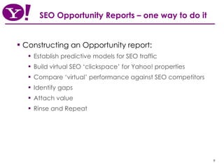 SEO Opportunity Reports – one way to do it Constructing an Opportunity report: Establish predictive models for SEO traffic  Build virtual SEO ‘clickspace’ for Yahoo! properties Compare ‘virtual’ performance against SEO competitors Identify gaps Attach value Rinse and Repeat 