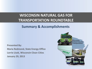 WISCONSIN NATURAL GAS FOR
          TRANSPORTATION ROUNDTABLE
             Summary & Accomplishments



Presented By:
Maria Redmond, State Energy Office
Lorrie Lisek, Wisconsin Clean Cities
January 29, 2013
 