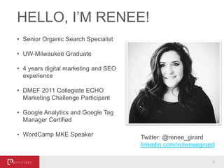 HELLO, I’M RENEE!
2
• Senior Organic Search Specialist
• UW-Milwaukee Graduate
• 4 years digital marketing and SEO
experience
• DMEF 2011 Collegiate ECHO
Marketing Challenge Participant
• Google Analytics and Google Tag
Manager Certified
• WordCamp MKE Speaker Twitter: @renee_girard
linkedin.com/in/reneegirard
 