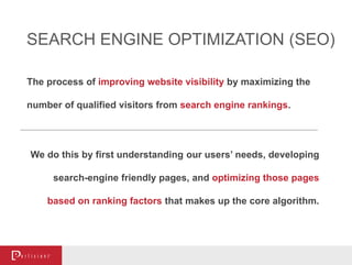 The process of improving website visibility by maximizing the
number of qualified visitors from search engine rankings.
We do this by first understanding our users’ needs, developing
search-engine friendly pages, and optimizing those pages
based on ranking factors that makes up the core algorithm.
SEARCH ENGINE OPTIMIZATION (SEO)
 