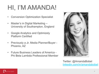 HI, I’M AMANDA!
3
• Conversion Optimization Specialist
• Master’s in Digital Marketing –
University of Southampton, England
• Google Analytics and Optimizely
Platform Certified
• Previously a Jr. Media Planner/Buyer -
Phoenix, AZ
• Future Business Leaders of America -
Phi Beta Lambda Professional Member
Twitter: @AmandaBobel
linkedin.com/in/amandabobel
 