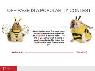 OFF-PAGE IS A POPULARITY CONTEST
A backlink is a vote. The more votes,
the more important the page must
be. PageRank is a score from 1 – 10
and is Google’s way of deciding a
page’s importance. The higher the
PageRank the more Google trusts
you.
Website A Website B
 