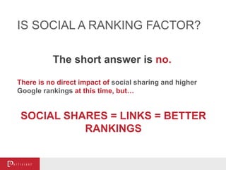 The short answer is no.
IS SOCIAL A RANKING FACTOR?
SOCIAL SHARES = LINKS = BETTER
RANKINGS
There is no direct impact of social sharing and higher
Google rankings at this time, but…
 