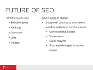 FUTURE OF SEO
• What’s here to stay
• Search engines
• Rankings
• Algorithms
• Links
• Content
• What’s going to change
• Google will continue to ever-evolve
to better understand human speech
• Conversational search
• Voice search
• Quick Answers
• From search engine to answer
engine
 