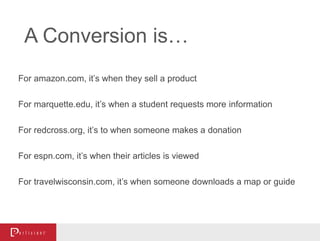A Conversion is…
For amazon.com, it’s when they sell a product
For marquette.edu, it’s when a student requests more information
For redcross.org, it’s to when someone makes a donation
For espn.com, it’s when their articles is viewed
For travelwisconsin.com, it’s when someone downloads a map or guide
 