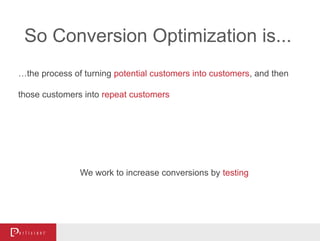 So Conversion Optimization is...
…the process of turning potential customers into customers, and then
those customers into repeat customers
We work to increase conversions by testing
 
