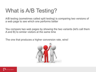 What is A/B Testing?
A/B testing (sometimes called split testing) is comparing two versions of
a web page to see which one performs better
You compare two web pages by showing the two variants (let's call them
A and B) to similar visitors at the same time
The one that produces a higher conversion rate, wins!
- Visual Website Optimizer
 