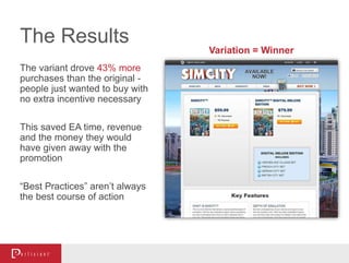 The variant drove 43% more
purchases than the original -
people just wanted to buy with
no extra incentive necessary
This saved EA time, revenue
and the money they would
have given away with the
promotion
“Best Practices” aren’t always
the best course of action
The Results
Variation = Winner
 